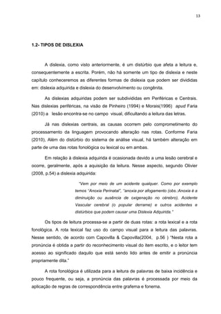 13
1.2- TIPOS DE DISLEXIA
A dislexia, como visto anteriormente, é um distúrbio que afeta a leitura e,
consequentemente a escrita. Porém, não há somente um tipo de dislexia e neste
capítulo conheceremos as diferentes formas de dislexia que podem ser divididas
em: dislexia adquirida e dislexia do desenvolvimento ou congênita.
As dislexias adquiridas podem ser subdivididas em Periféricas e Centrais.
Nas dislexias periféricas, na visão de Pinheiro (1994) e Morais(1996) apud Faria
(2010) a lesão encontra-se no campo visual, dificultando a leitura das letras.
Já nas dislexias centrais, as causas ocorrem pelo comprometimento do
processamento da linguagem provocando alteração nas rotas. Conforme Faria
(2010), Além do distúrbio do sistema de análise visual, há também alteração em
parte de uma das rotas fonológica ou lexical ou em ambas.
Em relação à dislexia adquirida é ocasionada devido a uma lesão cerebral e
ocorre, geralmente, após a aquisição da leitura. Nesse aspecto, segundo Olivier
(2008, p.54) a dislexia adquirida:
“Vem por meio de um acidente qualquer. Como por exemplo
temos ‘‘Anoxia Perinatal”, ‘‘anoxia por afogamento (obs.:Anoxia é a
diminuição ou ausência de oxigenação no cérebro), Acidente
Vascular cerebral (o popular derrame) e outros acidentes e
distúrbios que podem causar uma Dislexia Adquirida.”
Os tipos de leitura processa-se a partir de duas rotas: a rota lexical e a rota
fonológica. A rota lexical faz uso do campo visual para a leitura das palavras.
Nesse sentido, de acordo com Capovilla & Capovilla(2004, p.56 ) “Nesta rota a
pronúncia é obtida a partir do reconhecimento visual do item escrito, e o leitor tem
acesso ao significado daquilo que está sendo lido antes de emitir a pronúncia
propriamente dita.”
A rota fonológica é utilizada para a leitura de palavras de baixa incidência e
pouco frequente, ou seja, a pronúncia das palavras é processada por meio da
aplicação de regras de correspondência entre grafema e fonema.
 