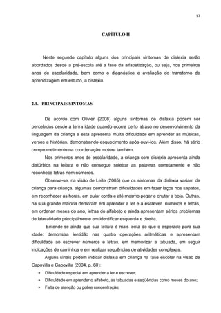 17
CAPÍTULO II
Neste segundo capítulo alguns dos principais sintomas de dislexia serão
abordados desde a pré-escola até a fase da alfabetização, ou seja, nos primeiros
anos de escolaridade, bem como o diagnóstico e avaliação do transtorno de
aprendizagem em estudo, a dislexia.
2.1. PRINCIPAIS SINTOMAS
De acordo com Olivier (2008) alguns sintomas de dislexia podem ser
percebidos desde a tenra idade quando ocorre certo atraso no desenvolvimento da
linguagem da criança e esta apresenta muita dificuldade em aprender as músicas,
versos e histórias, demonstrando esquecimento após ouvi-los. Além disso, há sério
comprometimento na coordenação motora também.
Nos primeiros anos de escolaridade, a criança com dislexia apresenta ainda
distúrbios na leitura e não consegue soletrar as palavras corretamente e não
reconhece letras nem números.
Observa-se, na visão de Leite (2005) que os sintomas da dislexia variam de
criança para criança, algumas demonstram dificuldades em fazer laços nos sapatos,
em reconhecer as horas, em pular corda e até mesmo pegar e chutar a bola. Outras,
na sua grande maioria demoram em aprender a ler e a escrever números e letras,
em ordenar meses do ano, letras do alfabeto e ainda apresentam sérios problemas
de lateralidade principalmente em identificar esquerda e direita.
Entende-se ainda que sua leitura é mais lenta do que o esperado para sua
idade; demonstra lentidão nas quatro operações aritméticas e apresentam
dificuldade ao escrever números e letras, em memorizar a tabuada, em seguir
indicações de caminhos e em realizar sequências de atividades complexas.
Alguns sinais podem indicar dislexia em criança na fase escolar na visão de
Capovilla e Capovilla (2004, p. 60):
• Dificuldade especial em aprender a ler e escrever;
• Dificuldade em aprender o alfabeto, as tabuadas e seqüências como meses do ano;
• Falta de atenção ou pobre concentração;
 