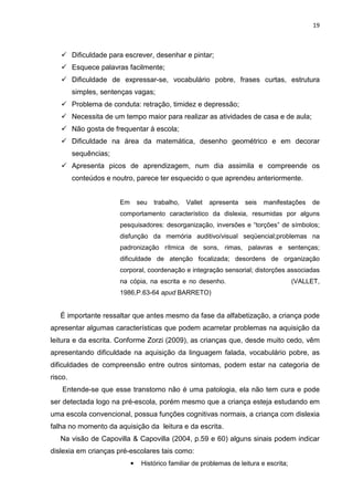 19
Dificuldade para escrever, desenhar e pintar;
Esquece palavras facilmente;
Dificuldade de expressar-se, vocabulário pobre, frases curtas, estrutura
simples, sentenças vagas;
Problema de conduta: retração, timidez e depressão;
Necessita de um tempo maior para realizar as atividades de casa e de aula;
Não gosta de frequentar à escola;
Dificuldade na área da matemática, desenho geométrico e em decorar
sequências;
Apresenta picos de aprendizagem, num dia assimila e compreende os
conteúdos e noutro, parece ter esquecido o que aprendeu anteriormente.
Em seu trabalho, Vallet apresenta seis manifestações de
comportamento característico da dislexia, resumidas por alguns
pesquisadores: desorganização, inversões e “torções” de símbolos;
disfunção da memória auditivo/visual seqüencial;problemas na
padronização rítmica de sons, rimas, palavras e sentenças;
dificuldade de atenção focalizada; desordens de organização
corporal, coordenação e integração sensorial; distorções associadas
na cópia, na escrita e no desenho. (VALLET,
1986,P.63-64 apud BARRETO)
É importante ressaltar que antes mesmo da fase da alfabetização, a criança pode
apresentar algumas características que podem acarretar problemas na aquisição da
leitura e da escrita. Conforme Zorzi (2009), as crianças que, desde muito cedo, vêm
apresentando dificuldade na aquisição da linguagem falada, vocabulário pobre, as
dificuldades de compreensão entre outros sintomas, podem estar na categoria de
risco.
Entende-se que esse transtorno não é uma patologia, ela não tem cura e pode
ser detectada logo na pré-escola, porém mesmo que a criança esteja estudando em
uma escola convencional, possua funções cognitivas normais, a criança com dislexia
falha no momento da aquisição da leitura e da escrita.
Na visão de Capovilla & Capovilla (2004, p.59 e 60) alguns sinais podem indicar
dislexia em crianças pré-escolares tais como:
• Histórico familiar de problemas de leitura e escrita;
 