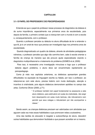 23
CAPÍTULOIII
3.1- O PAPEL DO PROFESSOR E DO PSICOPEDAGOGO
Entende-se que o papel do professor nesse processo de diagnóstico da dislexia é
de suma importância, especialmente nos primeiros anos de escolaridade, pois
depois da família, o primeiro contato que a criança tem com o mundo é com a escola
e, consequentemente, com o professor.
Quando o professor percebe ou detecta no aluno dificuldade de ler e entender o
que lê, já é um sinal de risco que precisa ser investigado logo nos primeiros anos de
escolaridade.
Quando diagnosticado um quadro de dislexia, através de atividades pedagógicas
rotineiras, o professor percebe que algo não caminha bem, cabe à escola orientar a
família da criança de maneira que ela procure ajuda especializada visando o
diagnóstico multiprofissional e o tratamento do problema.(GOMES et al.,2009)
Para isso, é necessária uma investigação minuciosa e logo que o professor
detecta algum problema, o aluno deve ser encaminhado rapidamente ao
psicopedagogo.
Como já visto nos capítulos anteriores, os disléxicos apresentam grandes
dificuldades na aquisição da linguagem escrita ou falada, por isso o professor, ao
relacionar-se com este aluno, precisa tratá-lo com muita dedicação, atenção e
incentivo à criatividade, pois alguns disléxicos demonstram aptidões no campo das
artes. Conforme Olivier (2008, p.71):
“ O professor também tem papel fundamental na assessoria a este
aluno disléxico, para estimulá-lo em aulas de criatividade, não exigir
bom desempenho em aulas muito teóricas, não ridicularizá-lo nem
permitir que seus colegas o ridicularizem por não acompanhar a
classe.”
Sendo assim, as crianças disléxicas precisam ser valorizadas com atividades que
agucem cada vez mais essas habilidades e que promovam nelas a autoestima.
Uma das tarefas do educador é resgatar a autoconfiança do aluno, descobrir
outras habilidades que demonstrem facilidade e que possam acreditar em si mesmo.
 