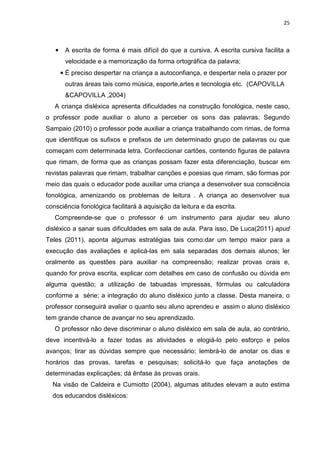 25
• A escrita de forma é mais difícil do que a cursiva. A escrita cursiva facilita a
velocidade e a memorização da forma ortográfica da palavra;
• É preciso despertar na criança a autoconfiança, e despertar nela o prazer por
outras áreas tais como música, esporte,artes e tecnologia etc. (CAPOVILLA
&CAPOVILLA ,2004)
A criança disléxica apresenta dificuldades na construção fonológica, neste caso,
o professor pode auxiliar o aluno a perceber os sons das palavras. Segundo
Sampaio (2010) o professor pode auxiliar a criança trabalhando com rimas, de forma
que identifique os sufixos e prefixos de um determinado grupo de palavras ou que
começam com determinada letra. Confeccionar cartões, contendo figuras de palavra
que rimam, de forma que as crianças possam fazer esta diferenciação, buscar em
revistas palavras que rimam, trabalhar canções e poesias que rimam, são formas por
meio das quais o educador pode auxiliar uma criança a desenvolver sua consciência
fonológica, amenizando os problemas de leitura . A criança ao desenvolver sua
consciência fonológica facilitará à aquisição da leitura e da escrita.
Compreende-se que o professor é um instrumento para ajudar seu aluno
disléxico a sanar suas dificuldades em sala de aula. Para isso, De Luca(2011) apud
Teles (2011), aponta algumas estratégias tais como:dar um tempo maior para a
execução das avaliações e aplicá-las em sala separadas dos demais alunos; ler
oralmente as questões para auxiliar na compreensão; realizar provas orais e,
quando for prova escrita, explicar com detalhes em caso de confusão ou dúvida em
alguma questão; a utilização de tabuadas impressas, fórmulas ou calculadora
conforme a série; a integração do aluno disléxico junto a classe. Desta maneira, o
professor conseguirá avaliar o quanto seu aluno aprendeu e assim o aluno disléxico
tem grande chance de avançar no seu aprendizado.
O professor não deve discriminar o aluno disléxico em sala de aula, ao contrário,
deve incentivá-lo a fazer todas as atividades e elogiá-lo pelo esforço e pelos
avanços; tirar as dúvidas sempre que necessário; lembrá-lo de anotar os dias e
horários das provas, tarefas e pesquisas; solicitá-lo que faça anotações de
determinadas explicações; dá ênfase às provas orais.
Na visão de Caldeira e Cumiotto (2004), algumas atitudes elevam a auto estima
dos educandos disléxicos:
 