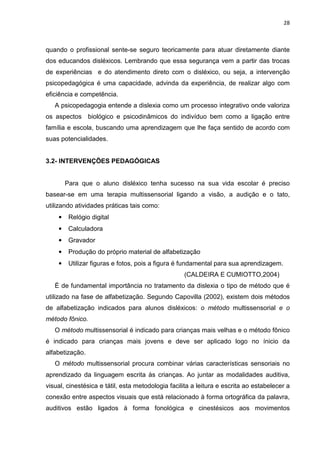 28
quando o profissional sente-se seguro teoricamente para atuar diretamente diante
dos educandos disléxicos. Lembrando que essa segurança vem a partir das trocas
de experiências e do atendimento direto com o disléxico, ou seja, a intervenção
psicopedagógica é uma capacidade, advinda da experiência, de realizar algo com
eficiência e competência.
A psicopedagogia entende a dislexia como um processo integrativo onde valoriza
os aspectos biológico e psicodinâmicos do indivíduo bem como a ligação entre
família e escola, buscando uma aprendizagem que lhe faça sentido de acordo com
suas potencialidades.
3.2- INTERVENÇÕES PEDAGÓGICAS
Para que o aluno disléxico tenha sucesso na sua vida escolar é preciso
basear-se em uma terapia multissensorial ligando a visão, a audição e o tato,
utilizando atividades práticas tais como:
• Relógio digital
• Calculadora
• Gravador
• Produção do próprio material de alfabetização
• Utilizar figuras e fotos, pois a figura é fundamental para sua aprendizagem.
(CALDEIRA E CUMIOTTO,2004)
É de fundamental importância no tratamento da dislexia o tipo de método que é
utilizado na fase de alfabetização. Segundo Capovilla (2002), existem dois métodos
de alfabetização indicados para alunos disléxicos: o método multissensorial e o
método fônico.
O método multissensorial é indicado para crianças mais velhas e o método fônico
é indicado para crianças mais jovens e deve ser aplicado logo no ínicio da
alfabetização.
O método multissensorial procura combinar várias características sensoriais no
aprendizado da linguagem escrita às crianças. Ao juntar as modalidades auditiva,
visual, cinestésica e tátil, esta metodologia facilita a leitura e escrita ao estabelecer a
conexão entre aspectos visuais que está relacionado à forma ortográfica da palavra,
auditivos estão ligados à forma fonológica e cinestésicos aos movimentos
 