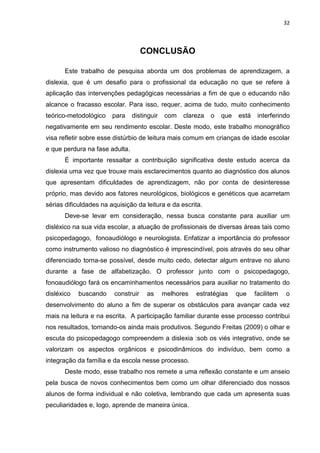 32
CONCLUSÃO
Este trabalho de pesquisa aborda um dos problemas de aprendizagem, a
dislexia, que é um desafio para o profissional da educação no que se refere à
aplicação das intervenções pedagógicas necessárias a fim de que o educando não
alcance o fracasso escolar. Para isso, requer, acima de tudo, muito conhecimento
teórico-metodológico para distinguir com clareza o que está interferindo
negativamente em seu rendimento escolar. Deste modo, este trabalho monográfico
visa refletir sobre esse distúrbio de leitura mais comum em crianças de idade escolar
e que perdura na fase adulta.
É importante ressaltar a contribuição significativa deste estudo acerca da
dislexia uma vez que trouxe mais esclarecimentos quanto ao diagnóstico dos alunos
que apresentam dificuldades de aprendizagem, não por conta de desinteresse
próprio, mas devido aos fatores neurológicos, biológicos e genéticos que acarretam
sérias dificuldades na aquisição da leitura e da escrita.
Deve-se levar em consideração, nessa busca constante para auxiliar um
disléxico na sua vida escolar, a atuação de profissionais de diversas áreas tais como
psicopedagogo, fonoaudiólogo e neurologista. Enfatizar a importância do professor
como instrumento valioso no diagnóstico é imprescindível, pois através do seu olhar
diferenciado torna-se possível, desde muito cedo, detectar algum entrave no aluno
durante a fase de alfabetização. O professor junto com o psicopedagogo,
fonoaudiólogo fará os encaminhamentos necessários para auxiliar no tratamento do
disléxico buscando construir as melhores estratégias que facilitem o
desenvolvimento do aluno a fim de superar os obstáculos para avançar cada vez
mais na leitura e na escrita. A participação familiar durante esse processo contribui
nos resultados, tornando-os ainda mais produtivos. Segundo Freitas (2009) o olhar e
escuta do psicopedagogo compreendem a dislexia :sob os viés integrativo, onde se
valorizam os aspectos orgânicos e psicodinâmicos do indivíduo, bem como a
integração da família e da escola nesse processo.
Deste modo, esse trabalho nos remete a uma reflexão constante e um anseio
pela busca de novos conhecimentos bem como um olhar diferenciado dos nossos
alunos de forma individual e não coletiva, lembrando que cada um apresenta suas
peculiaridades e, logo, aprende de maneira única.
 