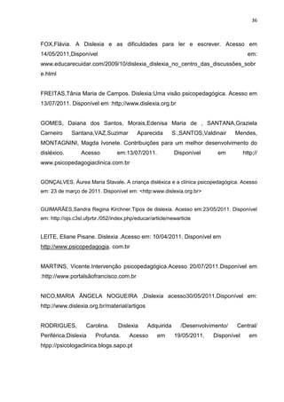 36
FOX,Flávia. A Dislexia e as dificuldades para ler e escrever. Acesso em
14/05/2011,Disponível em:
www.educarecuidar.com/2009/10/dislexia_dislexia_no_centro_das_discussões_sobr
e.html
FREITAS,Tânia Maria de Campos. Dislexia:Uma visão psicopedagógica. Acesso em
13/07/2011. Disponível em :http;//www.dislexia.org.br
GOMES, Daiana dos Santos, Morais,Edenisa Maria de , SANTANA,Graziela
Carneiro Santana,VAZ,Suzimar Aparecida S.,SANTOS,Valdinair Mendes,
MONTAGNINI, Magda Ivonete. Contribuições para um melhor desenvolvimento do
disléxico. Acesso em:13/07/2011. Disponível em http;//
www.psicopedagogiaclinica.com.br
GONÇALVES. Áurea Maria Stavale. A criança disléxica e a clínica psicopedagógica. Acesso
em: 23 de março de 2011. Disponível em: <http:www.dislexia.org.br>
GUIMARÃES,Sandra Regina Kirchner.Tipos de dislexia. Acesso em:23/05/2011. Disponível
em: http://ojs.c3sl.ufprbr./052/index.php/educar/article/newarticle
LEITE, Eliane Pisane. Dislexia .Acesso em: 10/04/2011. Disponível em
http://www.psicopedagogia. com.br
MARTINS, Vicente.Intervenção psicopedagógica.Acesso 20/07/2011.Disponível em
:http://www.portalsãofrancisco.com.br
NICO,MARIA ÃNGELA NOGUEIRA ,Dislexia acesso30/05/2011.Disponível em:
http://www.dislexia.org.br/material/artigos
RODRIGUES, Carolina. Dislexia Adquirida /Desenvolvimento/ Central/
Periférica;Dislexia Profunda. Acesso em 19/05/2011. Disponível em
htpp://psicologaclinica.blogs.sapo.pt
 
