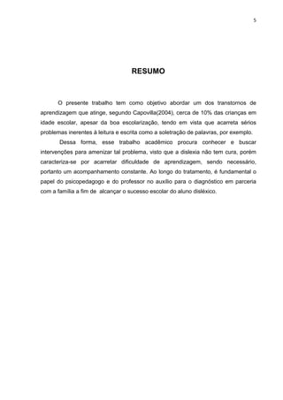 5
RESUMO
O presente trabalho tem como objetivo abordar um dos transtornos de
aprendizagem que atinge, segundo Capovilla(2004), cerca de 10% das crianças em
idade escolar, apesar da boa escolarização, tendo em vista que acarreta sérios
problemas inerentes à leitura e escrita como a soletração de palavras, por exemplo.
Dessa forma, esse trabalho acadêmico procura conhecer e buscar
intervenções para amenizar tal problema, visto que a dislexia não tem cura, porém
caracteriza-se por acarretar dificuldade de aprendizagem, sendo necessário,
portanto um acompanhamento constante. Ao longo do tratamento, é fundamental o
papel do psicopedagogo e do professor no auxílio para o diagnóstico em parceria
com a família a fim de alcançar o sucesso escolar do aluno disléxico.
 