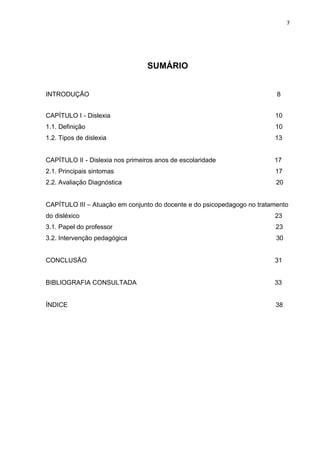 7
SUMÁRIO
INTRODUÇÃO 8
CAPÍTULO I - Dislexia 10
1.1. Definição 10
1.2. Tipos de dislexia 13
CAPÍTULO II - Dislexia nos primeiros anos de escolaridade 17
2.1. Principais sintomas 17
2.2. Avaliação Diagnóstica 20
CAPÍTULO III – Atuação em conjunto do docente e do psicopedagogo no tratamento
do disléxico 23
3.1. Papel do professor 23
3.2. Intervenção pedagógica 30
CONCLUSÃO 31
BIBLIOGRAFIA CONSULTADA 33
ÍNDICE 38
 