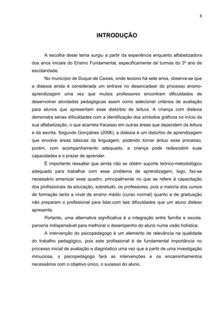 8
INTRODUÇÃO
A escolha deste tema surgiu a partir da experiência enquanto alfabetizadora
dos anos iniciais do Ensino Fundamental, especificamente de turmas do 3º ano de
escolaridade.
No município de Duque de Caxias, onde leciono há sete anos, observa-se que
a dislexia ainda é considerada um entrave no desencadear do processo ensino-
aprendizagem uma vez que muitos professores encontram dificuldades de
desenvolver atividades pedagógicas assim como selecionar critérios de avaliação
para alunos que apresentam esse distúrbio de leitura. A criança com dislexia
demonstra sérias dificuldades com a identificação dos símbolos gráficos no início da
sua alfabetização, o que acarreta fracasso em outras áreas que dependem da leitura
e da escrita. Segundo Gonçalves (2006), a dislexia é um distúrbio de aprendizagem
que envolve áreas básicas da linguagem, podendo tornar árduo esse processo,
porém, com acompanhamento adequado, a criança pode redescobrir suas
capacidades e o prazer de aprender.
É importante ressaltar que ainda não se obtém suporte teórico-metodológico
adequado para trabalhar com esse problema de aprendizagem, logo, faz-se
necessário amenizar esse quadro, principalmente no que se refere à capacitação
dos profissionais da educação, sobretudo, os professores, pois a maioria dos cursos
de formação tanto a nível de ensino médio (curso normal) quanto a de graduação
não preparam o profissional para lidar,com tais dificuldades que um aluno dislexo
apresenta.
Portanto, uma alternativa significativa é a integração entre família e escola,
parceria indispensável para melhorar o desempenho do aluno numa visão holística.
A intervenção do psicopedagogo é um elemento de relevância na qualidade
do trabalho pedagógico, pois este profissional é de fundamental importância no
processo inicial de avaliação e diagnóstico uma vez que a partir de uma investigação
minuciosa, o psicopedagogo fará as intervenções e os encaminhamentos
necessários com o objetivo único, o sucesso do aluno.
 