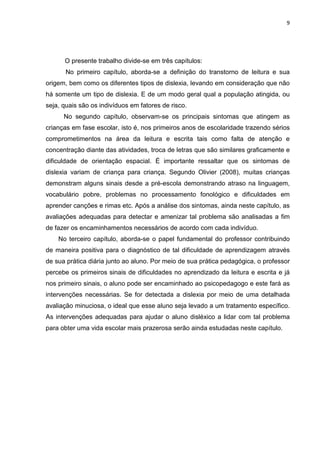 9
O presente trabalho divide-se em três capítulos:
No primeiro capítulo, aborda-se a definição do transtorno de leitura e sua
origem, bem como os diferentes tipos de dislexia, levando em consideração que não
há somente um tipo de dislexia. E de um modo geral qual a população atingida, ou
seja, quais são os indivíduos em fatores de risco.
No segundo capítulo, observam-se os principais sintomas que atingem as
crianças em fase escolar, isto é, nos primeiros anos de escolaridade trazendo sérios
comprometimentos na área da leitura e escrita tais como falta de atenção e
concentração diante das atividades, troca de letras que são similares graficamente e
dificuldade de orientação espacial. É importante ressaltar que os sintomas de
dislexia variam de criança para criança. Segundo Olivier (2008), muitas crianças
demonstram alguns sinais desde a pré-escola demonstrando atraso na linguagem,
vocabulário pobre, problemas no processamento fonológico e dificuldades em
aprender canções e rimas etc. Após a análise dos sintomas, ainda neste capítulo, as
avaliações adequadas para detectar e amenizar tal problema são analisadas a fim
de fazer os encaminhamentos necessários de acordo com cada indivíduo.
No terceiro capítulo, aborda-se o papel fundamental do professor contribuindo
de maneira positiva para o diagnóstico de tal dificuldade de aprendizagem através
de sua prática diária junto ao aluno. Por meio de sua prática pedagógica, o professor
percebe os primeiros sinais de dificuldades no aprendizado da leitura e escrita e já
nos primeiro sinais, o aluno pode ser encaminhado ao psicopedagogo e este fará as
intervenções necessárias. Se for detectada a dislexia por meio de uma detalhada
avaliação minuciosa, o ideal que esse aluno seja levado a um tratamento específico.
As intervenções adequadas para ajudar o aluno disléxico a lidar com tal problema
para obter uma vida escolar mais prazerosa serão ainda estudadas neste capítulo.
 