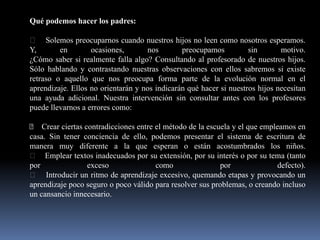 Qué podemos hacer los padres:
Solemos preocuparnos cuando nuestros hijos no leen como nosotros esperamos.
Y, en ocasiones, nos preocupamos sin motivo.
¿Cómo saber si realmente falla algo? Consultando al profesorado de nuestros hijos.
Sólo hablando y contrastando nuestras observaciones con ellos sabremos si existe
retraso o aquello que nos preocupa forma parte de la evolución normal en el
aprendizaje. Ellos no orientarán y nos indicarán qué hacer si nuestros hijos necesitan
una ayuda adicional. Nuestra intervención sin consultar antes con los profesores
puede llevarnos a errores como:
Crear ciertas contradicciones entre el método de la escuela y el que empleamos en
casa. Sin tener conciencia de ello, podemos presentar el sistema de escritura de
manera muy diferente a la que esperan o están acostumbrados los niños.
Emplear textos inadecuados por su extensión, por su interés o por su tema (tanto
por exceso como por defecto).
Introducir un ritmo de aprendizaje excesivo, quemando etapas y provocando un
aprendizaje poco seguro o poco válido para resolver sus problemas, o creando incluso
un cansancio innecesario.
 