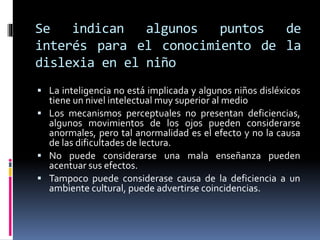 Se indican algunos puntos de
interés para el conocimiento de la
dislexia en el niño
 La inteligencia no está implicada y algunos niños disléxicos
tiene un nivel intelectual muy superior al medio
 Los mecanismos perceptuales no presentan deficiencias,
algunos movimientos de los ojos pueden considerarse
anormales, pero tal anormalidad es el efecto y no la causa
de las dificultades de lectura.
 No puede considerarse una mala enseñanza pueden
acentuar sus efectos.
 Tampoco puede considerase causa de la deficiencia a un
ambiente cultural, puede advertirse coincidencias.
 