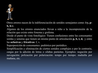 Otros errores nacen de la indiferenciación de sonidos semejantes como: i-y, p-
b, b-v.
Algunos de los errores enunciados llevan a niño a la incomprensión de la
relación que existe entre fonema y grafema.
Desde el punto de vista fonológico: Tienen confusiones entre las consonantes
sordas y sonoras que tienen un mismo punto de articulación p, b, t, d, y entre
las oclusivas y fricativas: f, v.
Superposición de consonantes: pediòrico por periódico.
Simplificación y eliminación de ciertos sonidos complejos o por lo contrario,
cargas por la adición de letras o silabas parásitas. Ejemplos: negación por
navegación: polización por polarización: tempo por tiempo: mañaiña por
mañana, etc.
 