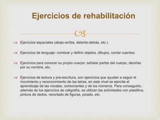 
Ejercicios de rehabilitación
 Ejercicios espaciales (abajo-arriba, delante-detrás, etc.)
 Ejercicios de lenguaje: nombrar y definir objetos, dibujos, contar cuentos.
 Ejercicios para conocer su propio cuerpo: señalar partes del cuerpo, decirlas
por su nombre, etc.
 Ejercicios de lectura y pre-escritura, son ejercicios que ayudan a seguir el
movimiento y reconocimiento de las letras, en este nivel se ejercita el
aprendizaje de las vocales, consonantes y de los números. Para conseguirlo,
además de los ejercicios de caligrafía, se utilizan las actividades con plastilina,
pintura de dedos, recortado de figuras, picado, etc.
 