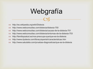 
 http://es.wikipedia.org/wiki/Dislexia
 http://www.webconsultas.com/dislexia/dislexia-750
 http://www.webconsultas.com/dislexia/causas-de-la-dislexia-751
 http://www.webconsultas.com/dislexia/sintomas-de-la-dislexia-753
 http://familiaysalud.es/nos-preocupa-que/que-es-la-dislexia
 http://www.dyslexia.com/library/spanish/caracteristicas.htm
 http://www.saludalia.com/pruebas-diagnosticas/que-es-la-dislexia
Webgrafía
 