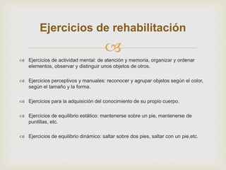 
Ejercicios de rehabilitación
 Ejercicios de actividad mental: de atención y memoria, organizar y ordenar
elementos, observar y distinguir unos objetos de otros.
 Ejercicios perceptivos y manuales: reconocer y agrupar objetos según el color,
según el tamaño y la forma.
 Ejercicios para la adquisición del conocimiento de su propio cuerpo.
 Ejercicios de equilibrio estático: mantenerse sobre un pie, mantenerse de
puntillas, etc.
 Ejercicios de equilibrio dinámico: saltar sobre dos pies, saltar con un pie,etc.
 