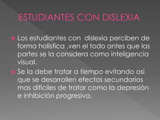  Los estudiantes con dislexia perciben de
forma holística ,ven el todo antes que las
partes se la considera como inteligencia
visual.
 Se la debe tratar a tiempo evitando así
que se desarrollen efectos secundarios
mas difíciles de tratar como la depresión
e inhibición progresiva.
 