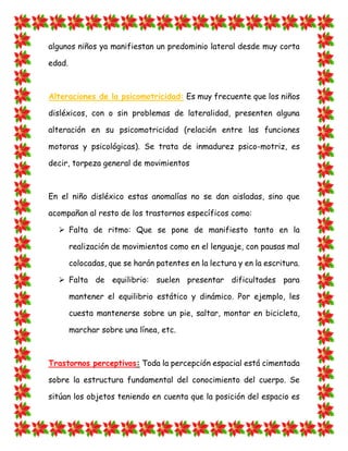 algunos niños ya manifiestan un predominio lateral desde muy corta edad. Alteraciones de la psicomotricidad: Es muy frecuente que los niños disléxicos, con o sin problemas de lateralidad, presenten alguna alteración en su psicomotricidad (relación entre las funciones motoras y psicológicas). Se trata de inmadurez psico-motriz, es decir, torpeza general de movimientos En el niño disléxico estas anomalías no se dan aisladas, sino que acompañan al resto de los trastornos específicos como:  Falta de ritmo: Que se pone de manifiesto tanto en la realización de movimientos como en el lenguaje, con pausas mal colocadas, que se harán patentes en la lectura y en la escritura.  Falta de equilibrio: suelen presentar dificultades para mantener el equilibrio estático y dinámico. Por ejemplo, les cuesta mantenerse sobre un pie, saltar, montar en bicicleta, marchar sobre una línea, etc. Trastornos perceptivos: Toda la percepción espacial está cimentada sobre la estructura fundamental del conocimiento del cuerpo. Se sitúan los objetos teniendo en cuenta que la posición del espacio es  