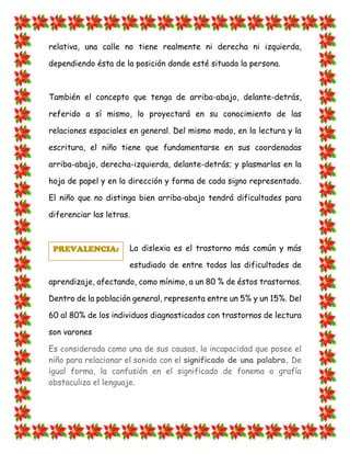 relativa, una calle no tiene realmente ni derecha ni izquierda, dependiendo ésta de la posición donde esté situada la persona. También el concepto que tenga de arriba-abajo, delante-detrás, referido a sí mismo, lo proyectará en su conocimiento de las relaciones espaciales en general. Del mismo modo, en la lectura y la escritura, el niño tiene que fundamentarse en sus coordenadas arriba-abajo, derecha-izquierda, delante-detrás; y plasmarlas en la hoja de papel y en la dirección y forma de cada signo representado. El niño que no distinga bien arriba-abajo tendrá dificultades para diferenciar las letras. 
La dislexia es el trastorno más común y más estudiado de entre todas las dificultades de aprendizaje, afectando, como mínimo, a un 80 % de éstos trastornos. Dentro de la población general, representa entre un 5% y un 15%. Del 60 al 80% de los individuos diagnosticados con trastornos de lectura son varones Es considerada como una de sus causas, la incapacidad que posee el niño para relacionar el sonido con el significado de una palabra. De igual forma, la confusión en el significado de fonema o grafía obstaculiza el lenguaje. PREVALENCIA:  