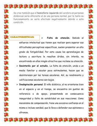 Se cree también que el hemisferio izquierdo del cerebro en personas disléxicas sería diferente al de una persona normal, por lo tanto su funcionamiento se vería afectado negativamente debido a esta condición. 
 Falta de atención. Debido al esfuerzo intelectual que tienen que realizar para superar sus dificultades perceptivas específicas, suelen presentar un alto grado de fatigabilidad. Por esta causa los aprendizajes de lectura y escritura le resultan áridos, sin interés, no encontrando en ellos ningún atractivo que reclame su atención.  Desinterés por el estudio. La falta de atención, unida a un medio familiar y escolar poco estimulantes, hacen que se desinteresen por las tareas escolares. Así, su rendimiento y calificaciones escolares son bajos.  Inadaptación personal. El niño disléxico, al no orientarse bien en el espacio y en el tiempo, se encuentra sin puntos de referencia o de apoyo, presentando en consecuencia inseguridad y falta de estabilidad en sus reacciones. Como mecanismo de compensación, tiene una excesiva confianza en sí mismo e incluso vanidad, que le lleva a defender sus opiniones a ultranza. 
CARACTERISTICAS:  