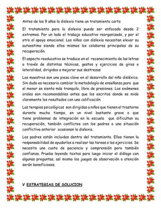 Antes de los 9 años la dislexia tiene un tratamiento corto 
El tratamiento para la dislexia puede ser enfocado desde 2 extremos. Por un lado el trabajo educativo reorganizado, y por el otro el apoyo emocional. Los niños con dislexia necesitan elevar su autoestima siendo ellos mismos los colabores principales de su recuperación. 
El aspecto reeducativo se traduce en el reconocimiento de las letras a través de distintas técnicas, gestos y ejercicios de giros o lateralidad, dirigidos a mejorar sus destrezas 
Los maestros son una pieza clave en el desarrollo del niño disléxico. Sin duda es necesario cambiar la metodología de enseñanza para que el menor se sienta más tranquilo, libre de presiones. Los exámenes orales son recomendables antes que los escritos donde se mide claramente los resultados con una calificación 
Las terapias psicológicas son dirigidas a niños que tienen el trastorno durante mucho tiempo, en un nivel bastante grave o que tiene problemas de integración en la escuela que dificultan su recuperación, también conflictos con los padres o una situación conflictiva anterior ocasionan la dislexia. 
Los padres están incluidos dentro del tratamiento. Ellos tienen la responsabilidad de ayudarlos a realizar las tareas o los ejercicios. Se necesita una cuota de paciencia y comprensión pero también confianza. Prueba leyendo textos para luego iniciar el diálogo con algunas preguntas, así mismo los juegos de observación o atención serán beneficiosos. 
V ESTRATEGIAS DE SOLUCION  