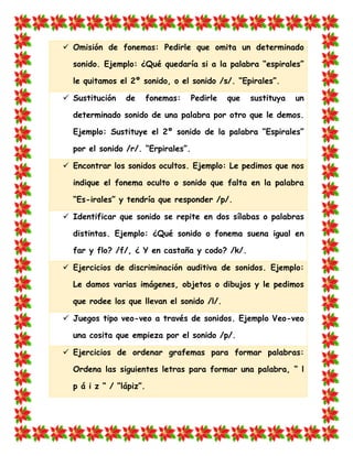  Omisión de fonemas: Pedirle que omita un determinado sonido. Ejemplo: ¿Qué quedaría si a la palabra “espirales” le quitamos el 2º sonido, o el sonido /s/. “Epirales”. 
 Sustitución de fonemas: Pedirle que sustituya un determinado sonido de una palabra por otro que le demos. Ejemplo: Sustituye el 2º sonido de la palabra “Espirales” por el sonido /r/. “Erpirales”.  Encontrar los sonidos ocultos. Ejemplo: Le pedimos que nos indique el fonema oculto o sonido que falta en la palabra “Es-irales” y tendría que responder /p/. 
 Identificar que sonido se repite en dos sílabas o palabras distintas. Ejemplo: ¿Qué sonido o fonema suena igual en far y flo? /f/, ¿ Y en castaña y codo? /k/.  Ejercicios de discriminación auditiva de sonidos. Ejemplo: Le damos varias imágenes, objetos o dibujos y le pedimos que rodee los que llevan el sonido /l/. 
 Juegos tipo veo-veo a través de sonidos. Ejemplo Veo-veo una cosita que empieza por el sonido /p/.  Ejercicios de ordenar grafemas para formar palabras: Ordena las siguientes letras para formar una palabra, “ l p á i z “ / “lápiz”.  