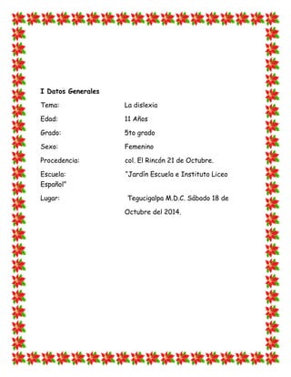 I Datos Generales 
Tema: La dislexia 
Edad: 11 Años 
Grado: 5to grado 
Sexo: Femenino 
Procedencia: col. El Rincón 21 de Octubre. 
Escuela: “Jardín Escuela e Instituto Liceo Español” 
Lugar: Tegucigalpa M.D.C. Sábado 18 de 
Octubre del 2014. 
 