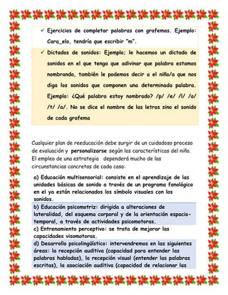  Ejercicios de completar palabras con grafemas. Ejemplo: Cara_elo, tendría que escribir “m”.  Dictados de sonidos: Ejemplo; le hacemos un dictado de sonidos en el que tenga que adivinar que palabra estamos nombrando, también le podemos decir a el niño/a que nos diga los sonidos que componen una determinada palabra. Ejemplo: ¿Qué palabra estoy nombrado? /p/ /e/ /l/ /o/ /t/ /a/. No se dice el nombre de las letras sino el sonido de cada grafema 
Cualquier plan de reeducación debe surgir de un cuidadoso proceso de evaluación y personalizarse según las características del niño. El empleo de una estrategia dependerá mucho de las circunstancias concretas de cada caso: a) Educación multisensorial: consiste en el aprendizaje de las unidades básicas de sonido a través de un programa fonológico en el ya están relacionados los símbolo visuales con los sonidos. b) Educación psicomotriz: dirigida a alteraciones de lateralidad, del esquema corporal y de la orientación espacio- temporal, a través de actividades psicomotoras. 
c) Entrenamiento perceptivo: se trata de mejorar las capacidades visomotoras. d) Desarrollo psicolingüístico: intervendremos en las siguientes áreas: la recepción auditiva (capacidad para entender las palabras habladas), la recepción visual (entender las palabras escritas), la asociación auditiva (capacidad de relacionar las  
