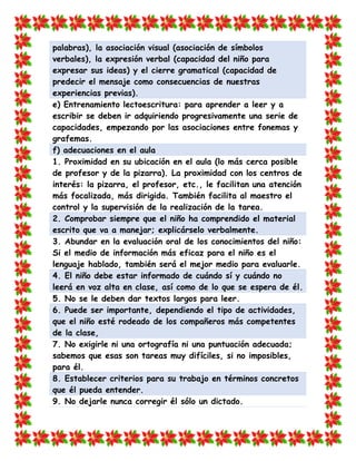 palabras), la asociación visual (asociación de símbolos verbales), la expresión verbal (capacidad del niño para expresar sus ideas) y el cierre gramatical (capacidad de predecir el mensaje como consecuencias de nuestras experiencias previas). 
e) Entrenamiento lectoescritura: para aprender a leer y a escribir se deben ir adquiriendo progresivamente una serie de capacidades, empezando por las asociaciones entre fonemas y grafemas. f) adecuaciones en el aula 
1. Proximidad en su ubicación en el aula (lo más cerca posible de profesor y de la pizarra). La proximidad con los centros de interés: la pizarra, el profesor, etc., le facilitan una atención más focalizada, más dirigida. También facilita al maestro el control y la supervisión de la realización de la tarea. 2. Comprobar siempre que el niño ha comprendido el material escrito que va a manejar; explicárselo verbalmente. 
3. Abundar en la evaluación oral de los conocimientos del niño: Si el medio de información más eficaz para el niño es el lenguaje hablado, también será el mejor medio para evaluarle. 4. El niño debe estar informado de cuándo sí y cuándo no leerá en voz alta en clase, así como de lo que se espera de él. 
5. No se le deben dar textos largos para leer. 6. Puede ser importante, dependiendo el tipo de actividades, que el niño esté rodeado de los compañeros más competentes de la clase, 
7. No exigirle ni una ortografía ni una puntuación adecuada; sabemos que esas son tareas muy difíciles, si no imposibles, para él. 8. Establecer criterios para su trabajo en términos concretos que él pueda entender. 
9. No dejarle nunca corregir él sólo un dictado.  