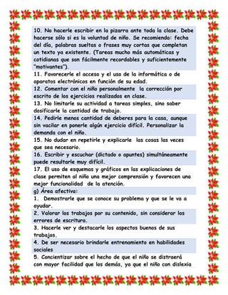 10. No hacerle escribir en la pizarra ante toda la clase. Debe hacerse sólo si es la voluntad de niño. Se recomienda: fecha del día, palabras sueltas o frases muy cortas que completan un texto ya existente. (Tareas mucho más automáticas y cotidianas que son fácilmente recordables y suficientemente “motivantes”). 
11. Favorecerle el acceso y el uso de la informática o de aparatos electrónicos en función de su edad. 12. Comentar con el niño personalmente la corrección por escrito de los ejercicios realizados en clase. 
13. No limitarle su actividad a tareas simples, sino saber dosificarle la cantidad de trabajo. 14. Pedirle menos cantidad de deberes para la casa, aunque sin vacilar en ponerle algún ejercicio difícil. Personalizar la demanda con el niño. 
15. No dudar en repetirle y explicarle las cosas las veces que sea necesario. 16. Escribir y escuchar (dictado o apuntes) simultáneamente puede resultarle muy difícil. 
17. El uso de esquemas y gráficos en las explicaciones de clase permiten al niño una mejor comprensión y favorecen una mejor funcionalidad de la atención. g) Área afectiva: 
1. Demostrarle que se conoce su problema y que se le va a ayudar. 2. Valorar los trabajos por su contenido, sin considerar los errores de escritura. 
3. Hacerle ver y destacarle los aspectos buenos de sus trabajos. 4. De ser necesario brindarle entrenamiento en habilidades sociales 
5. Concientizar sobre el hecho de que el niño se distraerá con mayor facilidad que los demás, ya que el niño con dislexia  