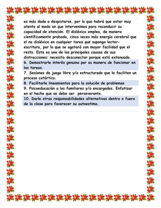 es más dado a despistarse, por lo que habrá que estar muy atento al modo en que intervenimos para reconducir su capacidad de atención. El disléxico emplea, de manera científicamente probada, cinco veces más energía cerebral que el no disléxico en cualquier tarea que suponga lector- escritura, por lo que se agotará con mayor facilidad que el resto. Esta es una de las principales causas de sus distracciones: necesita desconectar porque está extenuado. 6. Demostrarle interés genuino por su manera de funcionar en las tareas. 
7. Sesiones de juego libre y/o estructurado que le faciliten un proceso catártico. 8. Facilitarle lineamientos para la solución de problemas 
9. Psicoeducación a los familiares y/o encargados. Enfatizar en el hecho que se debe ser perseverante. 10. Darle otras responsabilidades alternativas dentro o fuera de la clase para favorecer su autoestima. 
 