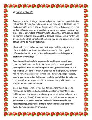 VI CONCLUSIONES 
Gracias a este trabajo hemos adquirido muchos conocimientos relevantes al tema tratado, como es el caso de la Dislexia. Se ha hecho mención a los distintos tipos existentes, a las características de los niños/as que la presentan, y cómo se puede trabajar con ella. Todo lo expresado anteriormente es esencial para que en el día de mañana estemos preparadas y seamos capaces de afrontar una situación de estas características que hoy en día cada vez es más común entre los niños y las niñas. 
El encontrarnos dentro del aula, nos ha permitido observar los distintos fallos que ésta cometía mientras escribía y poder diferenciar las distintas actividades que desarrollaba para su posterior aprendizaje. 
Tras las realización de la observación participante en el aula, podemos decir que, nos ha supuesto un punto a favor para el desempeño de nuestro trabajo profesional, ya que además de que nos ha sido útil para el trabajo práctico de la asignatura, también nos ha servido para enriquecernos como futuras psicopedagogas, puesto que nunca antes habíamos tenido la posibilidad de estar en una clase de estas características y menos aun participando con ellos/as en las tareas escolares. 
Decir que todos los objetivos que teníamos planteados para la realización de éste, se han cumplido satisfactoriamente, ya que había un buen trato con el profesor y con el director del centro, a la vez que nos ofreció, la oportunidad de realizar una entrevista al orientador y así poder ampliar “del todo” la información que necesitábamos. Decir que, el trato también fue excelente y nos ayudó bastante en nuestro trabajo.  