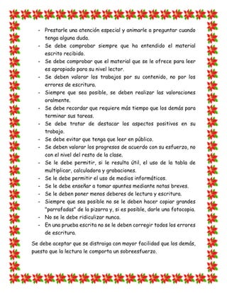 - Prestarle una atención especial y animarle a preguntar cuando tenga alguna duda. 
- Se debe comprobar siempre que ha entendido el material escrito recibido. 
- Se debe comprobar que el material que se le ofrece para leer es apropiado para su nivel lector. 
- Se deben valorar los trabajos por su contenido, no por los errores de escritura. 
- Siempre que sea posible, se deben realizar las valoraciones oralmente. 
- Se debe recordar que requiere más tiempo que los demás para terminar sus tareas. 
- Se debe tratar de destacar los aspectos positivos en su trabajo. 
- Se debe evitar que tenga que leer en público. 
- Se deben valorar los progresos de acuerdo con su esfuerzo, no con el nivel del resto de la clase. 
- Se le debe permitir, si le resulta útil, el uso de la tabla de multiplicar, calculadora y grabaciones. 
- Se le debe permitir el uso de medios informáticos. 
- Se le debe enseñar a tomar apuntes mediante notas breves. 
- Se le deben poner menos deberes de lectura y escritura. 
- Siempre que sea posible no se le deben hacer copiar grandes "parrafadas" de la pizarra y, si es posible, darle una fotocopia. 
- No se le debe ridiculizar nunca. 
- En una prueba escrita no se le deben corregir todos los errores de escritura. 
Se debe aceptar que se distraiga con mayor facilidad que los demás, puesto que la lectura le comporta un sobreesfuerzo.  