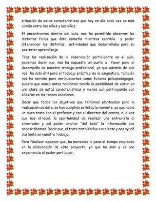 situación de estas características que hoy en día cada vez es más común entre los niños y las niñas. 
El encontrarnos dentro del aula, nos ha permitido observar los distintos fallos que ésta cometía mientras escribía y poder diferenciar las distintas actividades que desarrollaba para su posterior aprendizaje. 
Tras las realización de la observación participante en el aula, podemos decir que, nos ha supuesto un punto a favor para el desempeño de nuestro trabajo profesional, ya que además de que nos ha sido útil para el trabajo práctico de la asignatura, también nos ha servido para enriquecernos como futuras psicopedagogas, puesto que nunca antes habíamos tenido la posibilidad de estar en una clase de estas características y menos aun participando con ellos/as en las tareas escolares. 
Decir que todos los objetivos que teníamos planteados para la realización de éste, se han cumplido satisfactoriamente, ya que había un buen trato con el profesor y con el director del centro, a la vez que nos ofreció, la oportunidad de realizar una entrevista al orientador y así poder ampliar “del todo” la información que necesitábamos. Decir que, el trato también fue excelente y nos ayudó bastante en nuestro trabajo. 
Para finalizar exponer que, ha merecido la pena el tiempo empleado en la elaboración de este proyecto, ya que ha sido y es una experiencia el poder participar. 
 