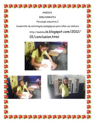 ANEXOS 
BIBLIOGRAFIA 
Psicología educativa I 
Cuadernillo de estrategias pedagógicas para niños con dislexia 
http://dadislexia.blogspot.com/2012/ 01/conclusion.html 