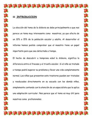 II INTRODUCCION 
La elección del tema de la dislexia se debe principalmente a que nos parece un tema muy interesante como maestros, ya que afecta de un 10% a 15% de la población escolar y adulta. Al desarrollar el informe hemos podido comprobar que el maestro tiene un papel importante para que sea detectada a tiempo. 
El hecho de descubrir a temprana edad la dislexia, significa la diferencia entre el fracaso y el triunfo escolar. Si el niño es tratado a tiempo podrá superar su problema y llevar una vida completamente normal. Los niños que presenten este trastorno pueden ser tratados y reeducados directamente en su escuela con los demás niños, simplemente contando con la atención de un especialista que le aplica una adaptación curricular. Nos parece que el tema es muy útil para nosotros como profesionales.  