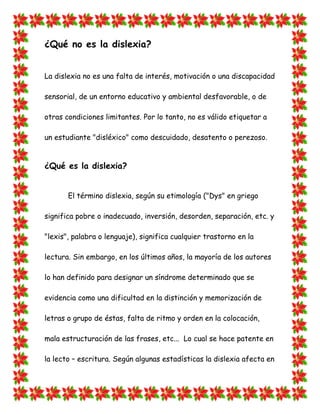 ¿Qué no es la dislexia? 
La dislexia no es una falta de interés, motivación o una discapacidad sensorial, de un entorno educativo y ambiental desfavorable, o de otras condiciones limitantes. Por lo tanto, no es válido etiquetar a un estudiante "disléxico" como descuidado, desatento o perezoso. 
¿Qué es la dislexia? 
El término dislexia, según su etimología ("Dys" en griego significa pobre o inadecuado, inversión, desorden, separación, etc. y "lexis", palabra o lenguaje), significa cualquier trastorno en la lectura. Sin embargo, en los últimos años, la mayoría de los autores lo han definido para designar un síndrome determinado que se evidencia como una dificultad en la distinción y memorización de letras o grupo de éstas, falta de ritmo y orden en la colocación, mala estructuración de las frases, etc... Lo cual se hace patente en la lecto – escritura. Según algunas estadísticas la dislexia afecta en  