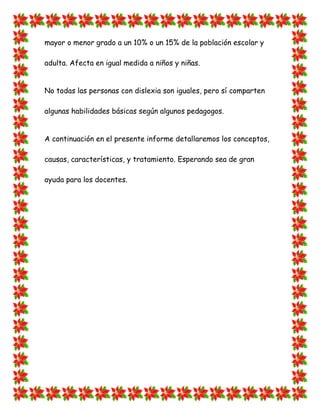 mayor o menor grado a un 10% o un 15% de la población escolar y adulta. Afecta en igual medida a niños y niñas. 
No todas las personas con dislexia son iguales, pero sí comparten algunas habilidades básicas según algunos pedagogos. 
A continuación en el presente informe detallaremos los conceptos, causas, características, y tratamiento. Esperando sea de gran ayuda para los docentes. 
 