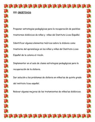 III OBJETIVOS 
Proponer estrategias pedagógicas para la recuperación de posibles trastornos disléxicos de niños y niñas del Instituto Liceo Español. 
Identificar algunos elementos teóricos sobre la dislexia como trastorno del aprendizaje en los niños y niñas del Instituto Liceo Español de la colonia el rincón. 
Implementar en el aula de clases estrategias pedagógicas para la recuperación de la dislexia. 
Dar solución a los problemas de dislexia en niños/as de quinto grado del instituto liceo español. 
Relevar algunas mejoras de los tratamientos de niños/as disléxicos. 
 