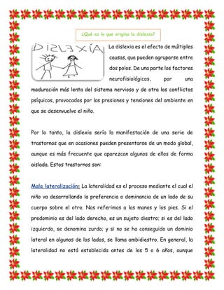 La dislexia es el efecto de múltiples causas, que pueden agruparse entre dos polos. De una parte los factores neurofisiológicos, por una maduración más lenta del sistema nervioso y de otra los conflictos psíquicos, provocados por las presiones y tensiones del ambiente en que se desenvuelve el niño. 
Por lo tanto, la dislexia sería la manifestación de una serie de trastornos que en ocasiones pueden presentarse de un modo global, aunque es más frecuente que aparezcan algunos de ellos de forma aislada. Estos trastornos son: Mala lateralización: La lateralidad es el proceso mediante el cual el niño va desarrollando la preferencia o dominancia de un lado de su cuerpo sobre el otro. Nos referimos a las manos y los pies. Si el predominio es del lado derecho, es un sujeto diestro; si es del lado izquierdo, se denomina zurdo; y si no se ha conseguido un dominio lateral en algunos de los lados, se llama ambidiestro. En general, la lateralidad no está establecida antes de los 5 o 6 años, aunque ¿Qué es lo que origina la dislexia?  