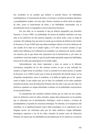 142
Sus resultados en las pruebas que definen el periodo básico, las habilidades
metalingüísticas, el conocimiento de letras y la lectura y escritura de palabras familiares
y pseudopalabras simples, son muy altos. Incluso, alcanzan un efecto techo en algunas
de ellas, como el conocimiento de letras y las habilidades relacionadas con el
procedimiento léxico (o logográfico como lo denomina Seymour).
Por otro lado, no se encuentra el tipo de dislexia logográfica que describen
Seymour y Evans (1999). Las habilidades de lectura de palabras familiares son muy
altas en los disléxicos de esta muestra, llegando a un efecto techo, como se acaba de
comentar. Sin embargo, hay que tener en cuenta que la muestra de disléxicos del estudio
de Seymour y Evans (1999) tenía una edad cronológica inferior a la de los disléxicos de
este estudio (6-12 años en el estudio inglés y 8-15 años en nuestro estudio), lo que
podría tener influencia en la diferencia de resultados. Los disléxicos de nuestro estudio
son mayores, por lo que tienen más experiencia con la lectoescritura y, por tanto, un
vocabulario visual más amplio, lo que les podria haber permitido superar las habilidades
léxicas de los niños que participaron en el estudio inglés.
Adicionalmente, otro factor importante a tener en cuenta es la diferente
consistencia ortográfica de los dos sistemas escritos en que se han realizado los
estudios, el inglés frente al castellano. Como se comentó en el marco teórico, el estudio
de Seymour et al. (2003) mostró que el ritmo de desarrollo del periodo básico en las
ortografías transparentes, como el castellano, es el doble de rápido que en las opacas
como el inglés, lo que explica que, por un lado, los resultados en los niños españoles
normales de primer curso de Educación Primaria sean tan altos y que, por otro lado, los
disléxicos españoles no tengan dificultades evidentes en las habilidades características
de este periodo básico.
La transparencia del castellano también facilita que los niños de este estudio,
tanto los disléxicos como los niños normales, tengan altas puntuaciones en las pruebas
que se relacionan con el procedimiento fonológico, como la lectura y escritura de
pseudopalabras y la prueba de conciencia fonológica. No obstante, ni la trasparencia del
castellano, ni su significativamente mayor edad cronológica, ni su experiencia con el
lenguaje escrito son suficientes para que los niños disléxicos tengan habilidades
fonológicas superiores a las de los niños normales de primer curso de Educación
Primaria, de manera que las habilidades de descodificación de los disléxicos son peores
 