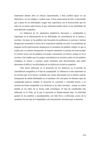 210
tratamiento durante años en clínicas especializadas, o bien recibían apoyo en sus
domicilios o en sus colegios, o ambas cosas. Como consecuencia de ello, es presumible
que a pesar de sus dificultades, tengan más experiencia con la lectoescritura que los
niños de su misma edad lectora, lo que sobretodo tendría efecto en las habilidades de
procedimiento ortográfico.
La influencia de los parámetros lingüísticos frecuencia y complejidad es
importante en la determinación de las dificultades de consolidación de la lectura y
escritura. Así pues, en las palabras más frecuentes los problemas se suavizan o incluso
desaparecen mostrando el efecto de la experiencia repetida con ellas. Los problemas de
lenguaje escrito prácticamente desaparecen al considerar las palabras simples, lo que se
explica por su carácter transparente al respetar totalmente el pricipio de biunivocidad.
Lo mismo ocurre con las palabras con grupo consonántico en lectura, aunque no en la
escritura. Esto implica que los grupos consonánticos en escritura, junto con las palabras
complejas en lectura y escritura serían elementos más discriminantes para poder
determinar el déficit y las dificultades de los disléxicos evolutivos españoles.
Otro factor influyente en el desarrollo de los disléxicos en el periodo de
consolidación ortográfica es el tipo de complejidad. La influencia es más importante en
la escritura que en la lectura, resultado que estaría relacionado con el distinto carácter
transparente de ambas habilidades en el castellano. Por otra parte, los distintos tipos de
complejidad parecen modular la ejecución en exactitud y velocidad lectora y en
escritura de forma comparable a los disléxicos y los niños normales, aunque en menor
medida en los niños de la misma edad cronológica. El tipo de complejidad más
influyente es la Tilde, en la que la ejecución es llamativamente baja. La dificultad
general en las palabras y pseudopalabras con tilde lleva a reflexionar acerca de la
enseñanza de este tipo de complejidad y del conocimiento necesario para su dominio.
 