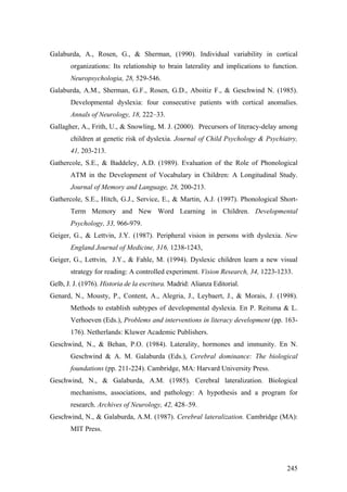 245
Galaburda, A., Rosen, G., & Sherman, (1990). Individual variability in cortical
organizations: Its relationship to brain laterality and implications to function.
Neuropsychologia, 28, 529-546.
Galaburda, A.M., Sherman, G.F., Rosen, G.D., Aboitiz F., & Geschwind N. (1985).
Developmental dyslexia: four consecutive patients with cortical anomalies.
Annals of Neurology, 18, 222–33.
Gallagher, A., Frith, U., & Snowling, M. J. (2000). Precursors of literacy-delay among
children at genetic risk of dyslexia. Journal of Child Psychology & Psychiatry,
41, 203-213.
Gathercole, S.E., & Baddeley, A.D. (1989). Evaluation of the Role of Phonological
ATM in the Development of Vocabulary in Children: A Longitudinal Study.
Journal of Memory and Language, 28, 200-213.
Gathercole, S.E., Hitch, G.J., Service, E., & Martin, A.J. (1997). Phonological Short-
Term Memory and New Word Learning in Children. Developmental
Psychology, 33, 966-979.
Geiger, G., & Lettvin, J.Y. (1987). Peripheral vision in persons with dyslexia. New
England Journal of Medicine, 316, 1238-1243,
Geiger, G., Lettvin, J.Y., & Fahle, M. (1994). Dyslexic children learn a new visual
strategy for reading: A controlled experiment. Vision Research, 34, 1223-1233.
Gelb, J. J. (1976). Historia de la escritura. Madrid: Alianza Editorial.
Genard, N., Mousty, P., Content, A., Alegria, J., Leybaert, J., & Morais, J. (1998).
Methods to establish subtypes of developmental dyslexia. En P. Reitsma & L.
Verhoeven (Eds.), Problems and interventions in literacy development (pp. 163-
176). Netherlands: Kluwer Academic Publishers.
Geschwind, N., & Behan, P.O. (1984). Laterality, hormones and immunity. En N.
Geschwind & A. M. Galaburda (Eds.), Cerebral dominance: The biological
foundations (pp. 211-224). Cambridge, MA: Harvard University Press.
Geschwind, N., & Galaburda, A.M. (1985). Cerebral lateralization. Biological
mechanisms, associations, and pathology: A hypothesis and a program for
research. Archives of Neurology, 42, 428–59.
Geschwind, N., & Galaburda, A.M. (1987). Cerebral lateralization. Cambridge (MA):
MIT Press.
 