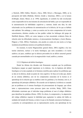 55
y Hertrich, 2000; Fabbro, Moretti y Bava, 2000; Silveri y Misciagna, 2000), en la
percepción del habla (Mathiak, Hetrich, Grodd y Ackerman, 2002) y en la lectura
(Fulbright, Jenner, Mencl, et al. 1999). Igualmente, el cerebelo ha sido involucrado
como responsable de los movimientos de articulación del habla y por ser responsable de
la automatización de habilidades cognitivas y motoras; desde esta idea, ha sido
relacionado con los problemas de automatización en la dislexia, de los que se hablará
más adelante. Sin embargo, y como ya ocurría con los otros componentes de la teoría
sensorimotora, distintos estudios no han podido validar los hallazgos del grupo de
Sheffield (Ramus, 2003), así como tampoco se han encontrado evidencia firme de
relación entre las dificultades motoras y el procesamiento fonológico y lector (Ramus,
Pidgeon y Frith, 2003a). Finalmente, otra prueba en contra de esta teoría es la baja
incidencia de problemas motores en la población disléxica.
En resumen, la teoría Magnocelular general (Stein, 2001) engloba a las tres
teorías anteriores, incluso a la teoría fonológica, que sería secundaria a la teoría
auditiva; así pues, establece que la dislexia provendría de un déficit sensorial general
causado por anormalidades en la vía magnocelular visual, auditiva y motora.
2.2.2.2 Hipótesis del déficit fonológico
Desde las últimas dos décadas está firmemente aceptado que los problemas
fonológicos juegan un papel importante en la dislexia. Así, la hipótesis del déficit
fonológico es la más aceptada en la literatura científica para explicar los problemas que
se dan en la dislexia, desde un punto de vista cognitivo. Se basa en la idea que, dentro
de un sistema alfabético, uno de los componentes esenciales de la lectura es el
aprendizaje de la relación que se establece entre los grafemas y los fonemas, esto es, el
aprendizaje del principio alfabético. De acuerdo con la hipótesis, la dislexia es causada
por un problema en el sistema fonológico de procesamiento de lenguaje, que afecta
tanto a representaciones como procesos (para una revisión, Mody, 2003). Estas
dificultades ocasionan que el individuo tenga problemas al usar el código alfabético
para identificar las palabras (Hoien, 1999). En efecto, la comprensión y la adquisición
del código alfabético requiere la habilidad para segmentar la cadena del habla en
unidades del tamaño del fonema, es decir, lo que se ha llamado conciencia fonológica, y
a ponerlas en correspondencia con su representación escrita; este aprendizaje de las
 