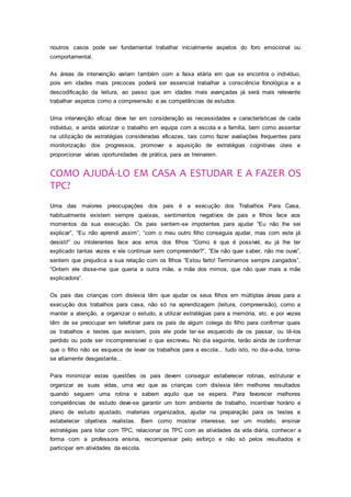noutros casos pode ser fundamental trabalhar inicialmente aspetos do foro emocional ou
comportamental.
As áreas de intervenção variam também com a faixa etária em que se encontra o indivíduo,
pois em idades mais precoces poderá ser essencial trabalhar a consciência fonológica e a
descodificação da leitura, ao passo que em idades mais avançadas já será mais relevante
trabalhar aspetos como a compreensão e as competências de estudos.
Uma intervenção eficaz deve ter em consideração as necessidades e características de cada
indivíduo, e ainda valorizar o trabalho em equipa com a escola e a família, bem como assentar
na utilização de estratégias consideradas eficazes, tais como fazer avaliações frequentes para
monitorização dos progressos, promover a aquisição de estratégias cognitivas úteis e
proporcionar várias oportunidades de prática, para as treinarem.
COMO AJUDÁ-LO EM CASA A ESTUDAR E A FAZER OS
TPC?
Uma das maiores preocupações dos pais é a execução dos Trabalhos Para Casa,
habitualmente existem sempre queixas, sentimentos negativos de pais e filhos face aos
momentos da sua execução. Os pais sentem-se impotentes para ajudar “Eu não lhe sei
explicar”, “Eu não aprendi assim”, “com o meu outro filho conseguia ajudar, mas com este já
desisti!” ou intolerantes face aos erros dos filhos “Como é que é possível, eu já lhe ter
explicado tantas vezes e ele continuar sem compreender?”, ”Ele não quer saber, não me ouve”,
sentem que prejudica a sua relação com os filhos “Estou farto! Terminamos sempre zangados”,
“Ontem ele disse-me que queria a outra mãe, a mãe dos mimos, que não quer mais a mãe
explicadora”.
Os pais das crianças com dislexia têm que ajudar os seus filhos em múltiplas áreas para a
execução dos trabalhos para casa, não só na aprendizagem (leitura, compreensão), como a
manter a atenção, a organizar o estudo, a utilizar estratégias para a memória, etc. e por vezes
têm de se preocupar em telefonar para os pais de algum colega do filho para confirmar quais
os trabalhos e testes que existem, pois ele pode ter-se esquecido de os passar, ou tê-los
perdido ou pode ser incompreensível o que escreveu. No dia seguinte, terão ainda de confirmar
que o filho não se esquece de levar os trabalhos para a escola... tudo isto, no dia-a-dia, torna-
se altamente desgastante...
Para minimizar estas questões os pais devem conseguir estabelecer rotinas, estruturar e
organizar as suas vidas, uma vez que as crianças com dislexia têm melhores resultados
quando seguem uma rotina e sabem aquilo que se espera. Para favorecer melhores
competências de estudo deve-se garantir um bom ambiente de trabalho, incentivar horário e
plano de estudo ajustado, materiais organizados, ajudar na preparação para os testes e
estabelecer objetivos realistas. Bem como mostrar interesse, ser um modelo, ensinar
estratégias para lidar com TPC, relacionar os TPC com as atividades da vida diária, conhecer a
forma com a professora ensina, recompensar pelo esforço e não só pelos resultados e
participar em atividades da escola.
 