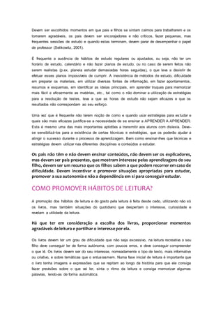 Devem ser escolhidos momentos em que pais e filhos se sintam calmos para trabalharem e os
tornarem agradáveis, os pais devem ser encorajadores e não críticos, fazer pequenas, mas
frequentes sessões de estudo e quando estas terminam, devem parar de desempenhar o papel
de professor (Selikowitz, 2001).
É frequente a ausência de hábitos de estudo regulares ou ajustados, ou seja, não ter um
horário de estudo, calendário e não fazer planos de estudo, ou no caso de serem feitos não
serem realistas (p.ex. planeia estudar demasiadas horas seguidas), o que leva a desistir de
efetuar esses planos impossíveis de cumprir. A inexistência de métodos de estudo, dificuldade
em preparar os materiais, em utilizar diversas fontes de informação, em fazer apontamentos,
resumos e esquemas, em identificar as ideias principais, em aprender truques para memorizar
mais fácil e eficazmente as matérias, etc., tal como o não dominar a utilização de estratégias
para a resolução de testes, leva a que as horas de estudo não sejam eficazes e que os
resultados não correspondam ao seu esforço.
Uma vez que é frequente não terem noção de como e quando usar estratégias para estudar e
quais são mais eficazes justifica-se a necessidade de se ensinar a APRENDER A APRENDER.
Esta é mesmo uma das mais importantes aptidões a transmitir aos alunos com dislexia. Deve-
se sensibilizá-los para a existência de certas técnicas e estratégias, que os poderão ajudar a
atingir o sucesso durante o processo de aprendizagem. Bem como ensinar-lhes que técnicas e
estratégias devem utilizar nas diferentes disciplinas e conteúdos a estudar.
Os pais não têm e não devem ensinar conteúdos, não devem ser os explicadores,
mas devem ser pais presentes, que mostram interesse pelas aprendizagens do seu
filho, devem ser um recurso que os filhos sabem a que podem recorrer em caso de
dificuldade. Devem incentivar e promover situações apropriadas para estudar,
promover a sua autonomia e não a dependência em si para conseguir estudar.
COMO PROMOVER HÁBITOS DE LEITURA?
A promoção dos hábitos de leitura e do gosto pela leitura é feita desde cedo, utilizando não só
os livros, mas também situações do quotidiano que despertam o interesse, curiosidade e
revelam a utilidade da leitura.
Há que ter em consideração a escolha dos livros, proporcionar momentos
agradáveis de leitura e partilhar o interesse por ela.
Os livros devem ter um grau de dificuldade que não seja excessivo, na leitura recreativa o seu
filho deve conseguir ler de forma autónoma, com poucos erros, e deve conseguir compreender
o que lê. Os livros devem ser do seu interesse, nomeadamente o tipo de texto, mais informativo
ou criativo, e sobre temáticas que o entusiasmem. Numa fase inicial de leitura é importante que
o livro tenha imagens e expressões que se repitam ao longo da história para que ele consiga
fazer previsões sobre o que vai ler, sinta o ritmo da leitura e consiga memorizar algumas
palavras, lendo-as de forma automática.
 