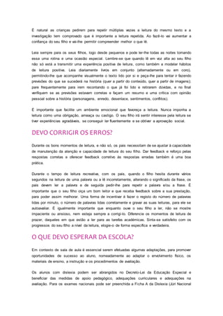 É natural as crianças pedirem para repetir múltiplas vezes a leitura do mesmo texto e a
investigação tem comprovado que é importante a leitura repetida. Ao fazê-lo vai aumentar a
confiança do seu filho e vai-lhe permitir compreender melhor o que lê.
Leia sempre para os seus filhos, logo desde pequenos e pode ler-lhe todas as noites tornando
essa uma rotina e uma ocasião especial. Lembre-se que quando lê em voz alta ao seu filho
não só está a transmitir uma experiência positiva de leitura, como também a modelar hábitos
de leitura positiva. Leia diariamente livros em conjunto (alternadamente ou em coro),
permitindo-lhe que acompanhe visualmente o texto lido por si e peça-lhe para tentar ir fazendo
previsões do que se sucederá na história (quer a partir do conteúdo, quer a partir de imagens);
pare frequentemente para irem recontando o que já foi lido e retirarem dúvidas, e no final
verifiquem se as previsões estavam corretas e façam um resumo e uma crítica com opinião
pessoal sobre a história (personagens, enredo, desenlace, sentimentos, conflitos).
É importante que facilite um ambiente emocional que favoreça a leitura. Nunca imponha a
leitura como uma obrigação, ameaça ou castigo. O seu filho irá sentir interesse pela leitura se
tiver experiências agradáveis, se conseguir ler fluentemente e se obtiver a aprovação social.
DEVO CORRIGIR OS ERROS?
Durante os bons momentos de leitura, e não só, os pais necessitam de se ajustar à capacidade
de manutenção da atenção e capacidade de leitura do seu filho. Dar feedback e reforço pelas
respostas corretas e oferecer feedback corretivo às respostas erradas também é uma boa
prática.
Durante o tempo de leitura recreativa, com os pais, quando o filho hesita durante vários
segundos na leitura de uma palavra ou a lê incorretamente, alterando o significado da frase, os
pais devem ler a palavra e de seguida pedir-lhe para repetir a palavra e/ou a frase. É
importante que o seu filho oiça um bom leitor e que receba feedback sobre a sua prestação,
para poder assim melhorar. Uma forma de incentivar é fazer o registo do número de palavras
lidas por minuto, o número de palavras lidas corretamente e gravar as suas leituras, para ele se
autoavaliar. É igualmente importante que enquanto ouve o seu filho a ler, não se mostre
impaciente ou ansioso, nem esteja sempre a corrigi-lo. Diferencie os momentos de leitura de
prazer, daqueles em que estão a ler para as tarefas académicas. Sinta-se satisfeito com os
progressos do seu filho a nível da leitura, elogie-o de forma específica e verdadeira.
O QUE DEVO ESPERAR DA ESCOLA?
Em contexto de sala de aula é essencial serem efetuadas algumas adaptações, para promover
oportunidades de sucesso ao aluno, nomeadamente ao adaptar o envolvimento físico, os
materiais de ensino, a instrução e os procedimentos de avaliação.
Os alunos com dislexia podem ser abrangidos no Decreto-Lei da Educação Especial e
beneficiar das medidas de apoio pedagógico, adequações curriculares e adequações na
avaliação. Para os exames nacionais pode ser preenchida a Ficha A da Dislexia (Júri Nacional
 