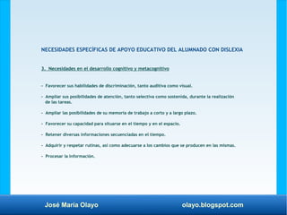 José María Olayo olayo.blogspot.com
NECESIDADES ESPECÍFICAS DE APOYO EDUCATIVO DEL ALUMNADO CON DISLEXIA
3. Necesidades en el desarrollo cognitivo y metacognitivo
- Favorecer sus habilidades de discriminación, tanto auditiva como visual.
- Ampliar sus posibilidades de atención, tanto selectiva como sostenida, durante la realización
de las tareas.
- Ampliar las posibilidades de su memoria de trabajo a corto y a largo plazo.
- Favorecer su capacidad para situarse en el tiempo y en el espacio.
- Retener diversas informaciones secuenciadas en el tiempo.
- Adquirir y respetar rutinas, así como adecuarse a los cambios que se producen en las mismas.
- Procesar la información.
 
