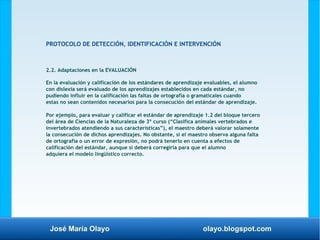 José María Olayo olayo.blogspot.com
PROTOCOLO DE DETECCIÓN, IDENTIFICACIÓN E INTERVENCIÓN
2.2. Adaptaciones en la EVALUACIÓN
En la evaluación y calificación de los estándares de aprendizaje evaluables, el alumno
con dislexia será evaluado de los aprendizajes establecidos en cada estándar, no
pudiendo influir en la calificación las faltas de ortografía o gramaticales cuando
estas no sean contenidos necesarios para la consecución del estándar de aprendizaje.
Por ejemplo, para evaluar y calificar el estándar de aprendizaje 1.2 del bloque tercero
del área de Ciencias de la Naturaleza de 3º curso (“Clasifica animales vertebrados e
invertebrados atendiendo a sus características”), el maestro deberá valorar solamente
la consecución de dichos aprendizajes. No obstante, si el maestro observa alguna falta
de ortografía o un error de expresión, no podrá tenerlo en cuenta a efectos de
calificación del estándar, aunque sí deberá corregirla para que el alumno
adquiera el modelo lingüístico correcto.
 