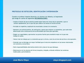José María Olayo olayo.blogspot.com
PROTOCOLO DE DETECCIÓN, IDENTIFICACIÓN E INTERVENCIÓN
Cuando un profesor imparte docencia a un alumno con dislexia, es importante
que tenga en cuenta las siguientes RECOMENDACIONES:
- Aceptar el hecho de que el alumno puede tardar hasta tres veces más en aprender y que se
cansará rápidamente, por lo que hay que calibrar sus tareas en función de ello.
- No dudar en repetirle y explicarle los enunciados y tareas si es necesario.
- Mantener una actitud positiva, de motivación y apoyo para mejorar su autoestima, que suele estar
deteriorada como consecuencia de las dificultades que tiene para aprender.
- Elogiar sus capacidades y aprovechar sus puntos fuertes para enseñarle mejor en lo que más
trabajo le cuesta.
- Valorar más los trabajos por su contenido que por su forma, como los errores de escritura o de expresión.
- Entender que se distraiga con mayor facilidad que el resto de compañeros en las tareas relacionadas
con la lectura y la escritura.
- Darle responsabilidades alternativas dentro de la clase en las que destaque.
- Relacionarse con los alumnos de forma tranquila y relajada, evitando enfatizar las conductas
inadecuadas y perturbadoras.
 