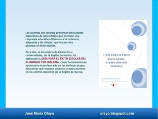 José María Olayo olayo.blogspot.com
Los alumnos con dislexia presentan dificultades
específicas de aprendizaje que precisan una
respuesta educativa diferente a la ordinaria,
adecuada y de calidad, que les permita
alcanzar el éxito escolar.
Para ello, la Consejería de Educación y
Universidades, de la Región de Murcia, ha
elaborado la GUÍA PARA EL ÉXITO ESCOLAR DEL
ALUMNADO CON DISLEXIA, como herramienta de
ayuda para el profesorado de las distintas etapas
educativas que imparte docencia a estos alumnos
en los centros docentes de la Región de Murcia.
 