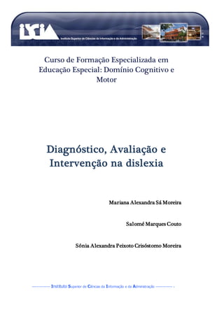 A dislexia
DAIEE (Diagnóstico Avaliação e Intervenção em Necessidades Educativas Especiais)
--------------- Instituto Superior de Ciências da Informação e da Administração -------------- 1
Curso de Formação Especializada em
Educação Especial: Domínio Cognitivo e
Motor
Diagnóstico, Avaliação e
Intervenção na dislexia
Mariana Alexandra Sá Moreira
Salomé Marques Couto
Sónia Alexandra Peixoto Crisóstomo Moreira
 